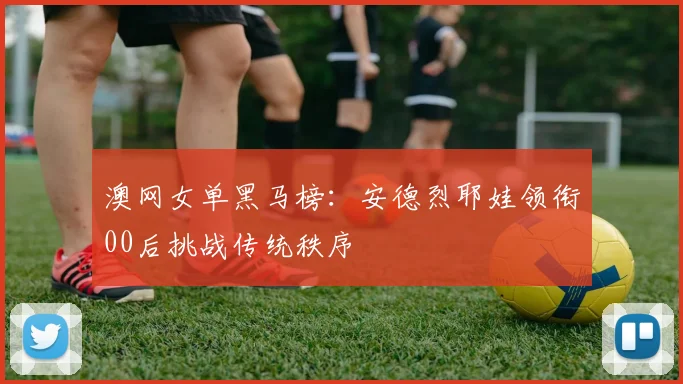 澳网女单黑马榜：安德烈耶娃领衔00后挑战传统秩序